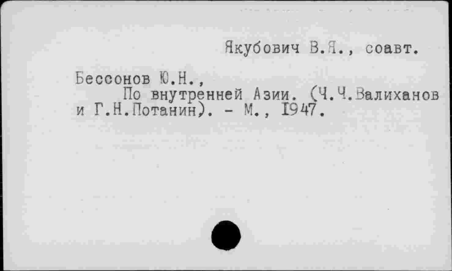 ﻿Якубович В.Я., соавт.
Бессонов Ю.Н.,
По внутренней Азии. (Ч.Ч.Валиханов и Г.Н.Потанин). - М., 1947.